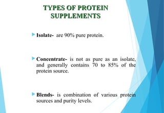 TYPES OF PROTEINTYPES OF PROTEIN
SUPPLEMENTSSUPPLEMENTS
 Isolate- are 90% pure protein.
 Concentrate- is not as pure as an isolate,
and generally contains 70 to 85% of the
protein source.
 Blends- is combination of various protein
sources and purity levels.
 
