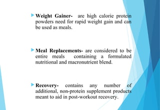  Weight Gainer- are high calorie protein
powders need for rapid weight gain and can
be used as meals.
 Meal Replacements- are considered to be
entire meals containing a formulated
nutritional and macronutrient blend.
 Recovery- contains any number of
additional, non-protein supplement products
meant to aid in post-workout recovery.
 