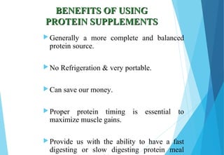 BENEFITS OF USINGBENEFITS OF USING
PROTEIN SUPPLEMENTSPROTEIN SUPPLEMENTS
 Generally a more complete and balanced
protein source.
 No Refrigeration & very portable.
 Can save our money.
 Proper protein timing is essential to
maximize muscle gains.
 Provide us with the ability to have a fast
digesting or slow digesting protein meal
 
