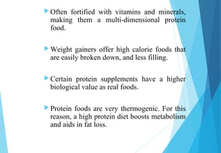  Often fortified with vitamins and minerals,
making them a multi-dimensional protein
food.
 Weight gainers offer high calorie foods that
are easily broken down, and less filling.
 Certain protein supplements have a higher
biological value as real foods.
 Protein foods are very thermogenic. For this
reason, a high protein diet boosts metabolism
and aids in fat loss.
 
