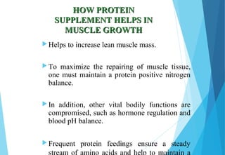 HOW PROTEINHOW PROTEIN
SUPPLEMENT HELPS INSUPPLEMENT HELPS IN
MUSCLE GROWTHMUSCLE GROWTH
Helps to increase lean muscle mass.
To maximize the repairing of muscle tissue,
one must maintain a protein positive nitrogen
balance.
In addition, other vital bodily functions are
compromised, such as hormone regulation and
blood pH balance.
Frequent protein feedings ensure a steady
stream of amino acids and help to maintain a
 