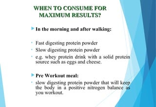 WHEN TO CONSUME FORWHEN TO CONSUME FOR
MAXIMUM RESULTS?MAXIMUM RESULTS?
 In the morning and after walking:
• Fast digesting protein powder
• Slow digesting protein powder
• e.g. whey protein drink with a solid protein
source such as eggs and cheese.
 Pre Workout meal:
• slow digesting protein powder that will keep
the body in a positive nitrogen balance as
you workout.
 