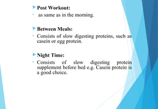  Post Workout:
• as same as in the morning.
 Between Meals:
• Consists of slow digesting proteins, such as
casein or egg protein.
 Night Time:
• Consists of slow digesting protein
supplement before bed e.g. Casein protein is
a good choice.
 