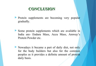CONCLUSIONCONCLUSION
 Protein supplements are becoming very popular
gradually.
 Some protein supplements which are available in
India are- Endura Mass, Accu Mass, Amway’s
Protein Powder etc.
 Nowadays it became a part of daily diet, not only
for the body builders but also for the common
peoples as it provides a definite amount of protein
daily basis.
 