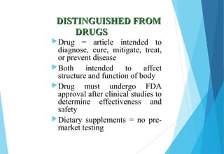 DISTINGUISHED FROMDISTINGUISHED FROM
DRUGSDRUGS
Drug = article intended to
diagnose, cure, mitigate, treat,
or prevent disease
Both intended to affect
structure and function of body
Drug must undergo FDA
approval after clinical studies to
determine effectiveness and
safety
Dietary supplements = no pre-
market testing
 