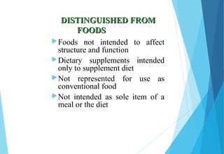 DISTINGUISHED FROMDISTINGUISHED FROM
FOODSFOODS
Foods not intended to affect
structure and function
Dietary supplements intended
only to supplement diet
Not represented for use as
conventional food
Not intended as sole item of a
meal or the diet
 