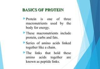 BASICS OF PROTEINBASICS OF PROTEIN
Protein is one of three
macronutrients used by the
body for energy.
These macronutrients include
protein, carbs and fats.
Series of amino acids linked
together like a chain.
The links that hold these
amino acids together are
known as peptide links.
 