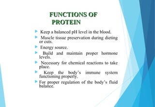 FUNCTIONS OFFUNCTIONS OF
PROTEINPROTEIN
 Keep a balanced pH level in the blood.
 Muscle tissue preservation during dieting
or cuts.
 Energy source.
 Build and maintain proper hormone
levels.
 Necessary for chemical reactions to take
place.
 Keep the body’s immune system
functioning properly.
 For proper regulation of the body’s fluid
balance.
 