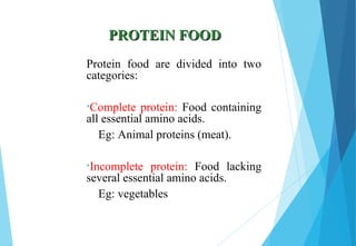 PROTEIN FOODPROTEIN FOOD
Protein food are divided into two
categories:
•Complete protein: Food containing
all essential amino acids.
Eg: Animal proteins (meat).
•Incomplete protein: Food lacking
several essential amino acids.
Eg: vegetables
 