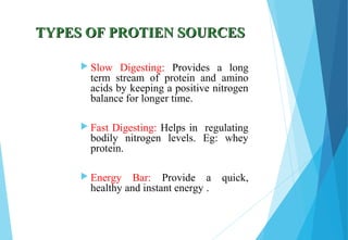 TYPES OF PROTIEN SOURCESTYPES OF PROTIEN SOURCES
 Slow Digesting: Provides a long
term stream of protein and amino
acids by keeping a positive nitrogen
balance for longer time.
 Fast Digesting: Helps in regulating
bodily nitrogen levels. Eg: whey
protein.
 Energy Bar: Provide a quick,
healthy and instant energy .
 