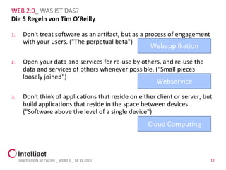 WEB 2.0_ WAS IST DAS?
Die 5 Regeln von Tim O‘Reilly

1.     Don't treat software as an artifact, but as a process of engagement
       with your users. ("The perpetual beta")
                                                      Webapplikation

2.     Open your data and services for re-use by others, and re-use the
       data and services of others whenever possible. ("Small pieces
       loosely joined")
                                                         Webservice

3.     Don't think of applications that reside on either client or server, but
       build applications that reside in the space between devices.
       ("Software above the level of a single device")
                                                     Cloud Computing



     INNOVATION NETWORK _ WEB2.0 _ 18.11.2010                                12
 