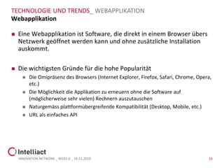 TECHNOLOGIE UND TRENDS_ WEBAPPLIKATION
Webapplikation

   Eine Webapplikation ist Software, die direkt in einem Browser übers
    Netzwerk geöffnet werden kann und ohne zusätzliche Installation
    auskommt.

   Die wichtigsten Gründe für die hohe Popularität
         Die Omipräsenz des Browsers (Internet Explorer, Firefox, Safari, Chrome, Opera,
          etc.)
         Die Möglichkeit die Applikation zu erneuern ohne die Software auf
          (möglicherweise sehr vielen) Rechnern auszutauschen
         Naturgemäss plattformübergreifende Kompatibilität (Desktop, Mobile, etc.)
         URL als einfaches API




    INNOVATION NETWORK _ WEB2.0 _ 18.11.2010                                           16
 