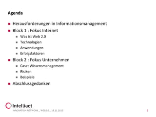 Agenda

   Herausforderungen in Informationsmanagement
   Block 1 : Fokus Internet
         Was ist Web 2.0
         Technologien
         Anwendungen
         Erfolgsfaktoren
   Block 2 : Fokus Unternehmen
         Case: Wissensmanagement
         Risiken
         Beispiele
   Abschlussgedanken




    INNOVATION NETWORK _ WEB2.0 _ 18.11.2010      2
 
