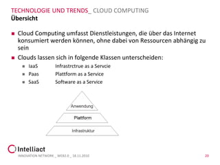 TECHNOLOGIE UND TRENDS_ CLOUD COMPUTING
Übersicht

   Cloud Computing umfasst Dienstleistungen, die über das Internet
    konsumiert werden können, ohne dabei von Ressourcen abhängig zu
    sein
   Clouds lassen sich in folgende Klassen unterscheiden:
         IaaS          Infrastrctrue as a Servcie
         Paas          Plattform as a Service
         SaaS          Software as a Service




    INNOVATION NETWORK _ WEB2.0 _ 18.11.2010                      20
 