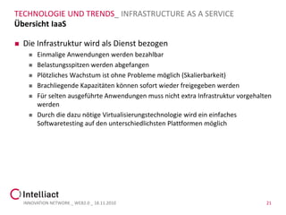 TECHNOLOGIE UND TRENDS_ INFRASTRUCTURE AS A SERVICE
Übersicht IaaS

   Die Infrastruktur wird als Dienst bezogen
         Einmalige Anwendungen werden bezahlbar
         Belastungsspitzen werden abgefangen
         Plötzliches Wachstum ist ohne Probleme möglich (Skalierbarkeit)
         Brachliegende Kapazitäten können sofort wieder freigegeben werden
         Für selten ausgeführte Anwendungen muss nicht extra Infrastruktur vorgehalten
          werden
         Durch die dazu nötige Virtualisierungstechnologie wird ein einfaches
          Softwaretesting auf den unterschiedlichsten Plattformen möglich




    INNOVATION NETWORK _ WEB2.0 _ 18.11.2010                                         21
 