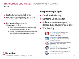 TECHNOLOGIE UND TRENDS_ PLATFORM AS A SERVICE
PaaS

                                                   Beispiel: Google Apps
   Laufzeitumgebung als Dienst                       Email, Archivierung
   Entwicklungsumgebung als Dienst
                                                      Kontakte und Kalender
   Die Anwendung steht im                            Dokumentverwaltung und -
    Vordergrund. Bsp:                                  Bearbeitung (Zusammenarbeit)
         Der Entwickler erstellt die Anwendung
          und lädt diese auf den Server.              Webhosting
         Dieser kümmert sich dann selbst um die
          Aufteilung auf die physischen Server.




    INNOVATION NETWORK _ WEB2.0 _ 18.11.2010                                          22
 