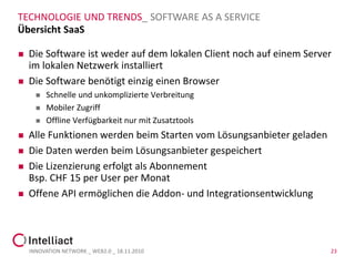 TECHNOLOGIE UND TRENDS_ SOFTWARE AS A SERVICE
Übersicht SaaS

   Die Software ist weder auf dem lokalen Client noch auf einem Server
    im lokalen Netzwerk installiert
   Die Software benötigt einzig einen Browser
         Schnelle und unkomplizierte Verbreitung
         Mobiler Zugriff
         Offline Verfügbarkeit nur mit Zusatztools
   Alle Funktionen werden beim Starten vom Lösungsanbieter geladen
   Die Daten werden beim Lösungsanbieter gespeichert
   Die Lizenzierung erfolgt als Abonnement
    Bsp. CHF 15 per User per Monat
   Offene API ermöglichen die Addon- und Integrationsentwicklung




    INNOVATION NETWORK _ WEB2.0 _ 18.11.2010                          23
 