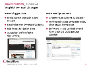 ANWENDUNGEN_ BLOGGING
Vergleich von zwei Lösungen

www.blogger.com                                www.wordpress.com
   Blogg ist mit wenigen Clicks                  Grösster Konkurrent zu Blogger
    erstellt                                      Funktionalität ist umfangreicher,
   Einbinden von Diversen Gadgets                 aber etwas komplexer
   RSS Feeds für jeden Blog                      Software ist OS verfügbar und
   Ausgelegt auf einfache                         kann auch als CMS genutzt
    Gestaltung                                     werden




    INNOVATION NETWORK _ WEB2.0 _ 18.11.2010                                       28
 