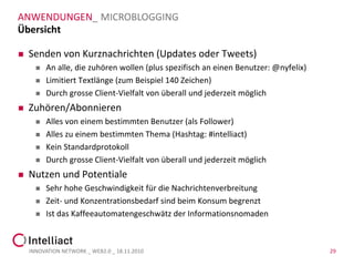 ANWENDUNGEN_ MICROBLOGGING
Übersicht

   Senden von Kurznachrichten (Updates oder Tweets)
         An alle, die zuhören wollen (plus spezifisch an einen Benutzer: @nyfelix)
         Limitiert Textlänge (zum Beispiel 140 Zeichen)
         Durch grosse Client-Vielfalt von überall und jederzeit möglich
   Zuhören/Abonnieren
         Alles von einem bestimmten Benutzer (als Follower)
         Alles zu einem bestimmten Thema (Hashtag: #intelliact)
         Kein Standardprotokoll
         Durch grosse Client-Vielfalt von überall und jederzeit möglich
   Nutzen und Potentiale
         Sehr hohe Geschwindigkeit für die Nachrichtenverbreitung
         Zeit- und Konzentrationsbedarf sind beim Konsum begrenzt
         Ist das Kaffeeautomatengeschwätz der Informationsnomaden



    INNOVATION NETWORK _ WEB2.0 _ 18.11.2010                                          29
 