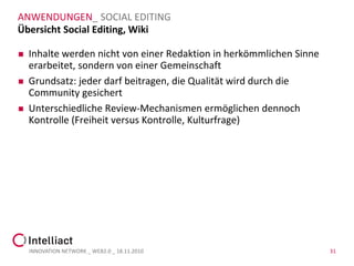 ANWENDUNGEN_ SOCIAL EDITING
Übersicht Social Editing, Wiki

   Inhalte werden nicht von einer Redaktion in herkömmlichen Sinne
    erarbeitet, sondern von einer Gemeinschaft
   Grundsatz: jeder darf beitragen, die Qualität wird durch die
    Community gesichert
   Unterschiedliche Review-Mechanismen ermöglichen dennoch
    Kontrolle (Freiheit versus Kontrolle, Kulturfrage)




    INNOVATION NETWORK _ WEB2.0 _ 18.11.2010                          31
 