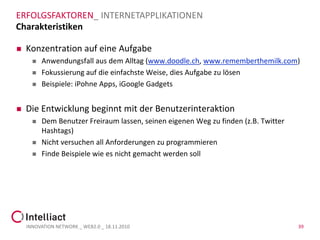 ERFOLGSFAKTOREN_ INTERNETAPPLIKATIONEN
Charakteristiken

   Konzentration auf eine Aufgabe
         Anwendungsfall aus dem Alltag (www.doodle.ch, www.rememberthemilk.com)
         Fokussierung auf die einfachste Weise, dies Aufgabe zu lösen
         Beispiele: iPohne Apps, iGoogle Gadgets


   Die Entwicklung beginnt mit der Benutzerinteraktion
         Dem Benutzer Freiraum lassen, seinen eigenen Weg zu finden (z.B. Twitter
          Hashtags)
         Nicht versuchen all Anforderungen zu programmieren
         Finde Beispiele wie es nicht gemacht werden soll




    INNOVATION NETWORK _ WEB2.0 _ 18.11.2010                                         39
 