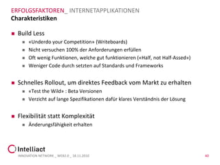 ERFOLGSFAKTOREN_ INTERNETAPPLIKATIONEN
Charakteristiken

   Build Less
         «Underdo your Competition» (Writeboards)
         Nicht versuchen 100% der Anforderungen erfüllen
         Oft wenig Funktionen, welche gut funktionieren («Half, not Half-Assed»)
         Weniger Code durch setzten auf Standards und Frameworks


   Schnelles Rollout, um direktes Feedback vom Markt zu erhalten
         «Test the Wild» : Beta Versionen
         Verzicht auf lange Spezifikationen dafür klares Verständnis der Lösung


   Flexibilität statt Komplexität
         Änderungsfähigkeit erhalten




    INNOVATION NETWORK _ WEB2.0 _ 18.11.2010                                        40
 
