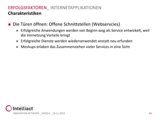 ERFOLGSFAKTOREN_ INTERNETAPPLIKATIONEN
Charakteristiken

   Die Türen öffnen: Offene Schnittstellen (Webservcies)
         Erfolgreiche Anwendungen werden von Beginn weg als Service entwickelt, weil
          die Vernetzung Vorteile bringt
         Erfolgreiche Dienste werden wiederverwendet anstatt neu erfunden
         Meshups erlaben das Zusammenziehen vieler Services in eine Sicht




    INNOVATION NETWORK _ WEB2.0 _ 18.11.2010                                        41
 