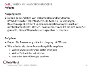 CASE_ WISSEN IM INNOVATIONSPROZESS
Aufgabe

Ausgangslage:
 Neben dem Erstellen von Dokumenten und Strukturen
  (Produktstruktur, Pflichtenhefte, 3D Modelle, Zeichnungen,
  Berechnungen) entsteht in einem Innovationsprozess auch oft
  nichtdokumentiertes Wissen. Das Unternehmen XY hat sich zum Ziel
  gemacht, dieses Wissen besser zugreifbar zu machen.

Aufgaben:
 Finden Sie Anwendungsfälle im Umgang mit Wissen

 Wie würden sie diese Anwendungsfälle angehen
       Welche Grundanforderungen sollten erfüllt sein
       Welche Tools würden sich eigenen
       Was ist bei der Einführung zu beachten


  INNOVATION NETWORK _ WEB2.0 _ 18.11.2010                           48
 