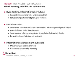 RISIKEN_ DER NEUEN TECHNOLOGIEN
Zuviel, zuwenig oder falsche Information

   Hypertasking, Informationsüberflutung
         Konzentrationsunterbrüche und Zerstreutheit
         Fokussierung auf eine Tätigkeit geht verloren


   Fehlinformation
         Jedermann kann alles erzählen – das Web ist noch viel geduldiger als Papier
         Oftmals fehlen Redaktionsprozesse
         Verschiedene Informanten stützen sich auf eine (schwache) Quelle
         Es wird in einem Netz kaum je gelöscht


   Informationen werden nicht publiziert
         Mauern wegen Datensicherheit
         Geheimnisse, Gerüchte, Mobbing


    INNOVATION NETWORK _ WEB2.0 _ 18.11.2010                                            56
 