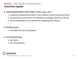RISIKEN_ DER NEUEN TECHNOLOGIEN
Technische Aspekte

   Inkompatibilitäten (Silverlight, Flash, Java, etc.)
         Zusätzliche Komponenten dürfen nicht installiert werden (Company Policy)
         Komponenten sind nicht für alle Plattformen verfügbar (Flash fürs iPhone)
         Keine Entwicklung für eine spezifische Umgebung (IE6, iPhone)


   Performance
         Kernfaktor für die Userakzeptanz


   Verschlüsselung
         Der Daten
         Der Transaktionen




    INNOVATION NETWORK _ WEB2.0 _ 18.11.2010                                          58
 