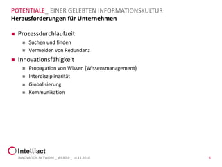 POTENTIALE_ EINER GELEBTEN INFORMATIONSKULTUR
Herausforderungen für Unternehmen

   Prozessdurchlaufzeit
         Suchen und finden
         Vermeiden von Redundanz
   Innovationsfähigkeit
         Propagation von Wissen (Wissensmanagement)
         Interdisziplinarität
         Globalisierung
         Kommunikation




    INNOVATION NETWORK _ WEB2.0 _ 18.11.2010           6
 