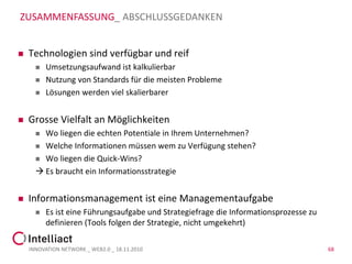 ZUSAMMENFASSUNG_ ABSCHLUSSGEDANKEN


   Technologien sind verfügbar und reif
         Umsetzungsaufwand ist kalkulierbar
         Nutzung von Standards für die meisten Probleme
         Lösungen werden viel skalierbarer


   Grosse Vielfalt an Möglichkeiten
       Wo liegen die echten Potentiale in Ihrem Unternehmen?
       Welche Informationen müssen wem zu Verfügung stehen?

       Wo liegen die Quick-Wins?

       Es braucht ein Informationsstrategie


   Informationsmanagement ist eine Managementaufgabe
         Es ist eine Führungsaufgabe und Strategiefrage die Informationsprozesse zu
          definieren (Tools folgen der Strategie, nicht umgekehrt)

    INNOVATION NETWORK _ WEB2.0 _ 18.11.2010                                           68
 