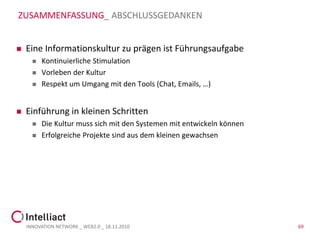 ZUSAMMENFASSUNG_ ABSCHLUSSGEDANKEN


   Eine Informationskultur zu prägen ist Führungsaufgabe
         Kontinuierliche Stimulation
         Vorleben der Kultur
         Respekt um Umgang mit den Tools (Chat, Emails, …)


   Einführung in kleinen Schritten
         Die Kultur muss sich mit den Systemen mit entwickeln können
         Erfolgreiche Projekte sind aus dem kleinen gewachsen




    INNOVATION NETWORK _ WEB2.0 _ 18.11.2010                            69
 
