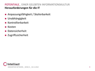 POTENTIALE_ EINER GELEBTEN INFORMATIONSKULTUR
Herausforderungen für die IT

   Anpassungsfähigkeit / Skalierbarkeit
   Unabhängigkeit
   Kontrollierbarkeit
   Kosten
   Datensicherheit
   Zugriffssicherheit




    INNOVATION NETWORK _ WEB2.0 _ 18.11.2010    9
 