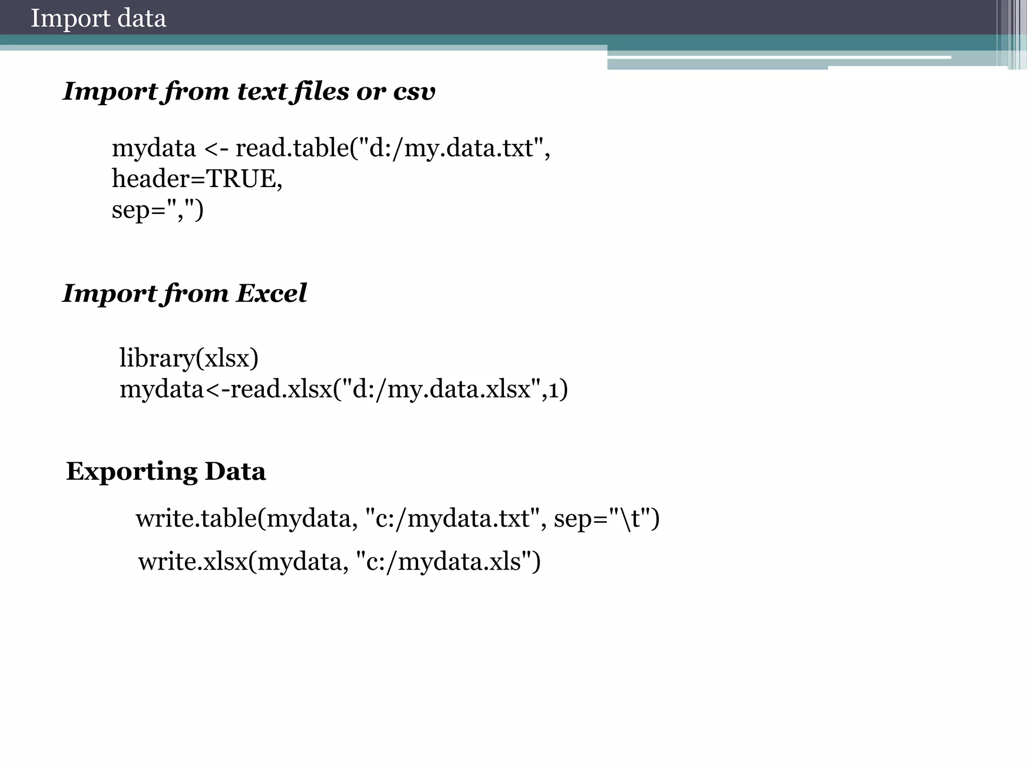 Import data 
Import from text files or csv 
mydata <- read.table("d:/my.data.txt", 
header=TRUE, 
sep=",") 
Import from Excel 
library(xlsx) 
mydata<-read.xlsx("d:/my.data.xlsx",1) 
Exporting Data 
write.table(mydata, "c:/mydata.txt", sep="t") 
write.xlsx(mydata, "c:/mydata.xls") 
 