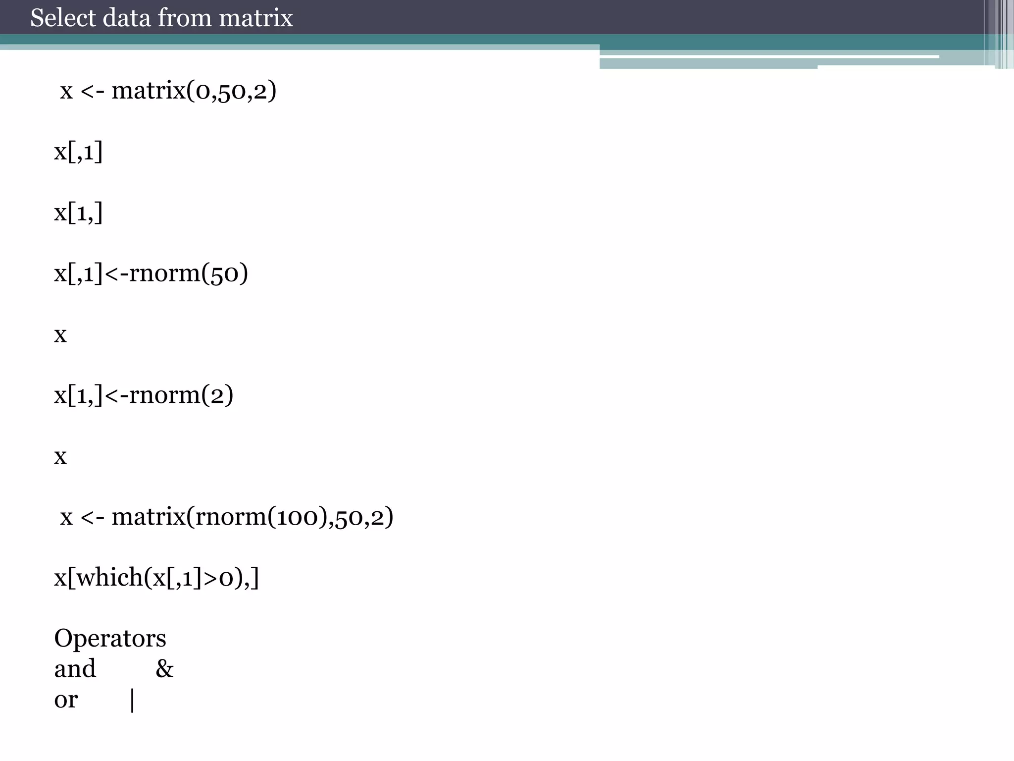 Select data from matrix 
x <- matrix(0,50,2) 
x[,1] 
x[1,] 
x[,1]<-rnorm(50) 
x 
x[1,]<-rnorm(2) 
x 
x <- matrix(rnorm(100),50,2) 
x[which(x[,1]>0),] 
Operators 
and & 
or | 
 