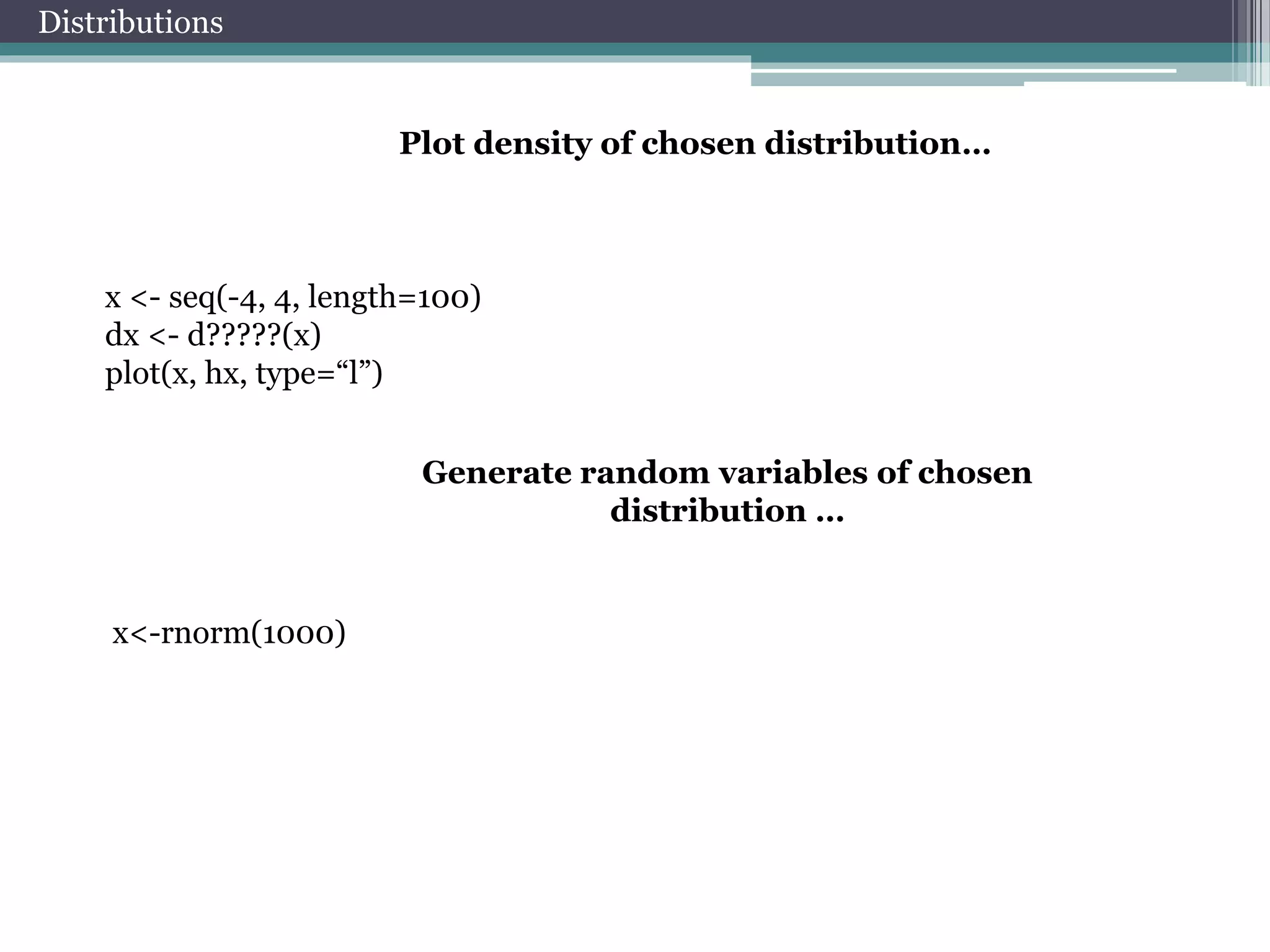 Distributions 
Plot density of chosen distribution… 
x <- seq(-4, 4, length=100) 
dx <- d?????(x) 
plot(x, hx, type=“l”) 
Generate random variables of chosen 
distribution … 
x<-rnorm(1000) 
 