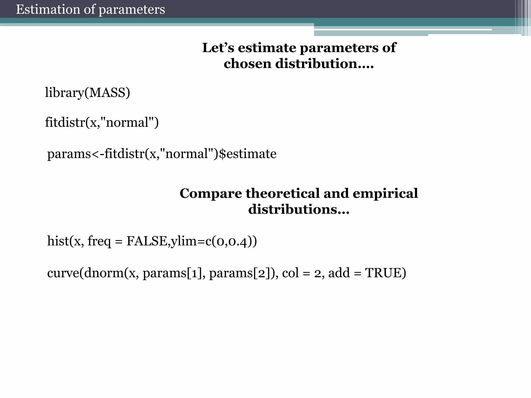 Estimation of parameters 
Let’s estimate parameters of 
chosen distribution…. 
library(MASS) 
fitdistr(x,"normal") 
params<-fitdistr(x,"normal")$estimate 
Compare theoretical and empirical 
distributions… 
hist(x, freq = FALSE,ylim=c(0,0.4)) 
curve(dnorm(x, params[1], params[2]), col = 2, add = TRUE) 
 