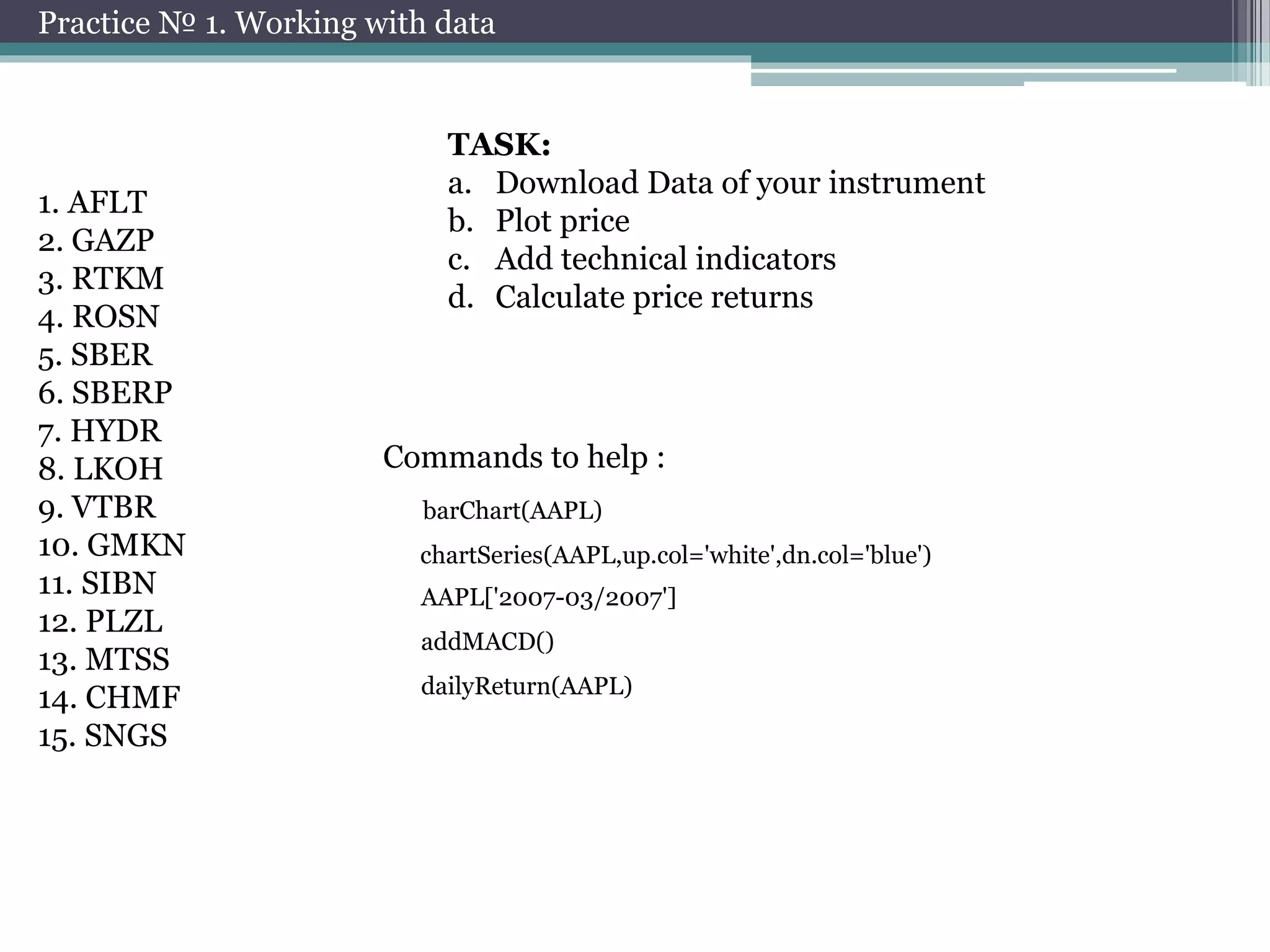 Practice № 1. Working with data 
1. AFLT 
2. GAZP 
3. RTKM 
4. ROSN 
5. SBER 
6. SBERP 
7. HYDR 
8. LKOH 
9. VTBR 
10. GMKN 
11. SIBN 
12. PLZL 
13. MTSS 
14. CHMF 
15. SNGS 
TASK: 
a. Download Data of your instrument 
b. Plot price 
c. Add technical indicators 
d. Calculate price returns 
Commands to help : 
barChart(AAPL) 
chartSeries(AAPL,up.col='white',dn.col='blue') 
AAPL['2007-03/2007'] 
addMACD() 
dailyReturn(AAPL) 
 