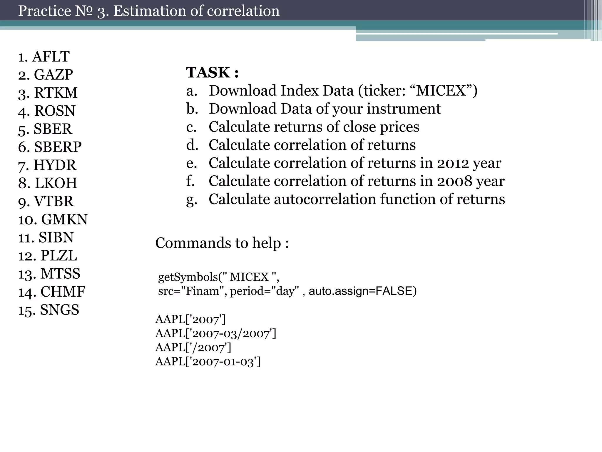 Practice № 3. Estimation of correlation 
1. AFLT 
2. GAZP 
3. RTKM 
4. ROSN 
5. SBER 
6. SBERP 
7. HYDR 
8. LKOH 
9. VTBR 
10. GMKN 
11. SIBN 
12. PLZL 
13. MTSS 
14. CHMF 
15. SNGS 
TASK : 
a. Download Index Data (ticker: “MICEX”) 
b. Download Data of your instrument 
c. Calculate returns of close prices 
d. Calculate correlation of returns 
e. Calculate correlation of returns in 2012 year 
f. Calculate correlation of returns in 2008 year 
g. Calculate autocorrelation function of returns 
Commands to help : 
getSymbols("MICEX ", 
src="Finam", period="day" , auto.assign=FALSE) 
AAPL['2007'] 
AAPL['2007-03/2007'] 
AAPL['/2007'] 
AAPL['2007-01-03'] 
 
