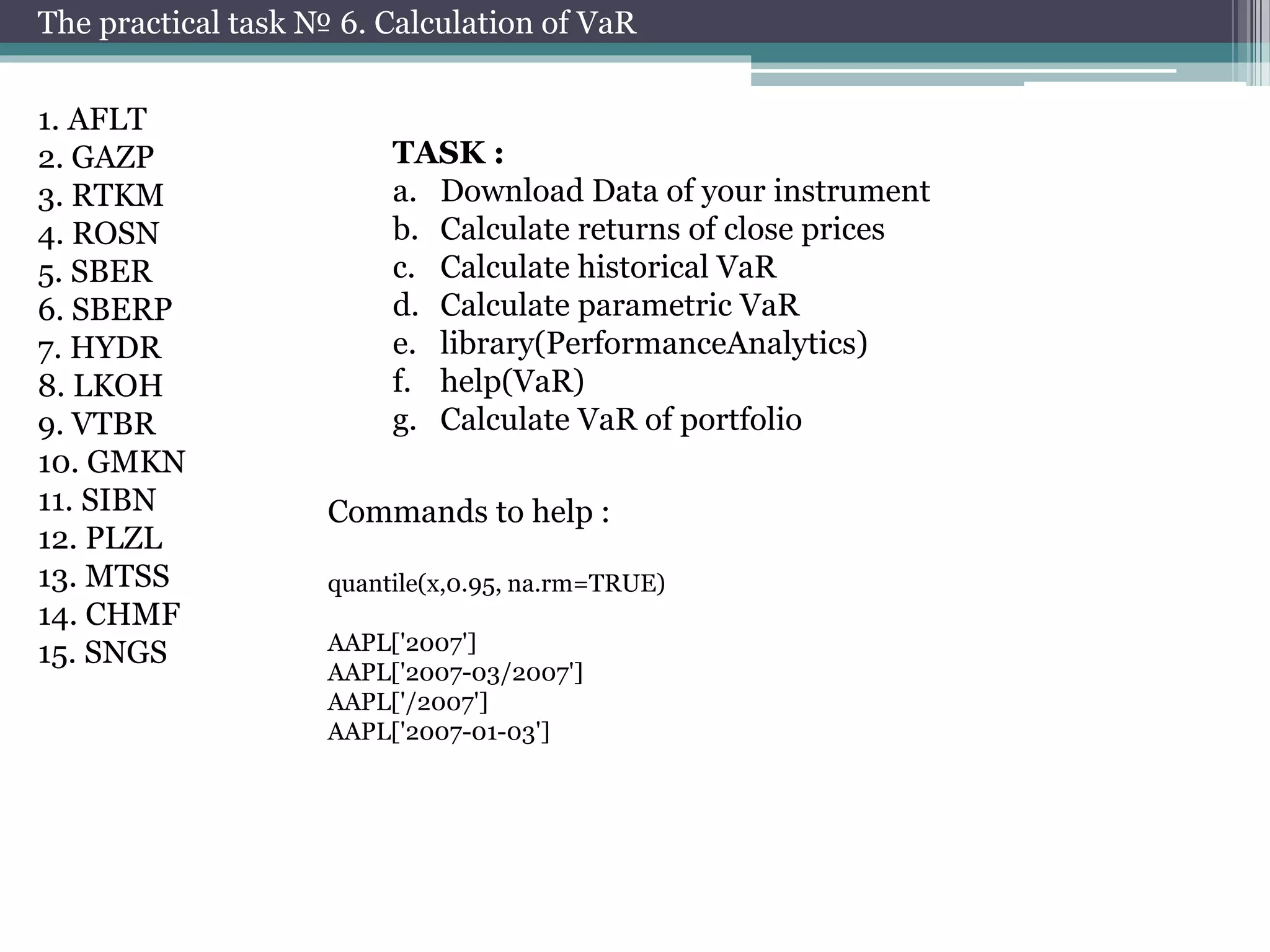 The practical task № 6. Calculation of VaR 
1. AFLT 
2. GAZP 
3. RTKM 
4. ROSN 
5. SBER 
6. SBERP 
7. HYDR 
8. LKOH 
9. VTBR 
10. GMKN 
11. SIBN 
12. PLZL 
13. MTSS 
14. CHMF 
15. SNGS 
TASK : 
a. Download Data of your instrument 
b. Calculate returns of close prices 
c. Calculate historical VaR 
d. Calculate parametric VaR 
e. library(PerformanceAnalytics) 
f. help(VaR) 
g. Calculate VaR of portfolio 
Commands to help : 
quantile(x,0.95, na.rm=TRUE) 
AAPL['2007'] 
AAPL['2007-03/2007'] 
AAPL['/2007'] 
AAPL['2007-01-03'] 
 