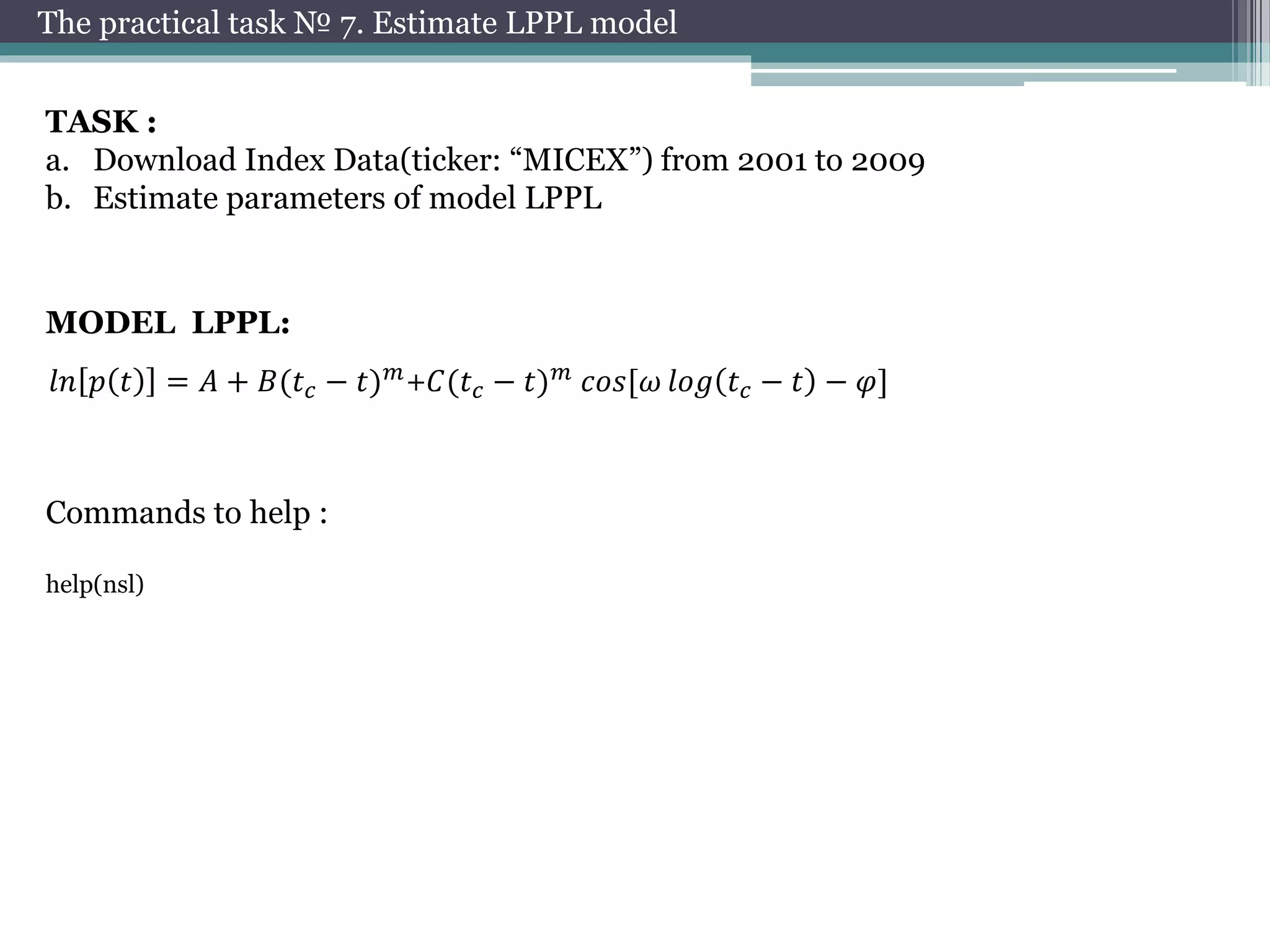 The practical task № 7. Estimate LPPL model 
TASK : 
a. Download Index Data(ticker: “MICEX”) from 2001 to 2009 
b. Estimate parameters of model LPPL 
MODEL LPPL: 
푙푛 푝 푡 = 퐴 + 퐵(푡푐 − 푡)푚+퐶(푡푐 − 푡)푚 푐표푠[휔 푙표푔 푡푐 − 푡 − 휑] 
Commands to help : 
help(nsl) 
 