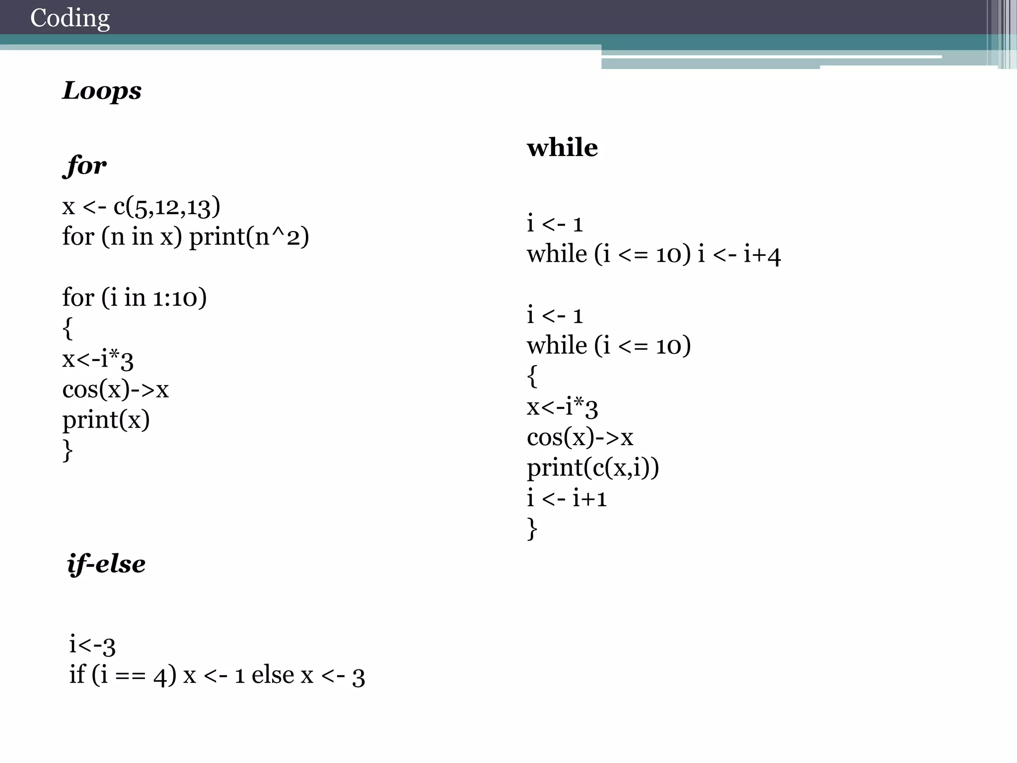 Coding 
Loops 
x <- c(5,12,13) 
for (n in x) print(n^2) 
for (i in 1:10) 
{ 
x<-i*3 
cos(x)->x 
print(x) 
} 
i <- 1 
while (i <= 10) i <- i+4 
i <- 1 
while (i <= 10) 
{ 
x<-i*3 
cos(x)->x 
print(c(x,i)) 
i <- i+1 
} 
for 
while 
if-else 
i<-3 
if (i == 4) x <- 1 else x <- 3 
 