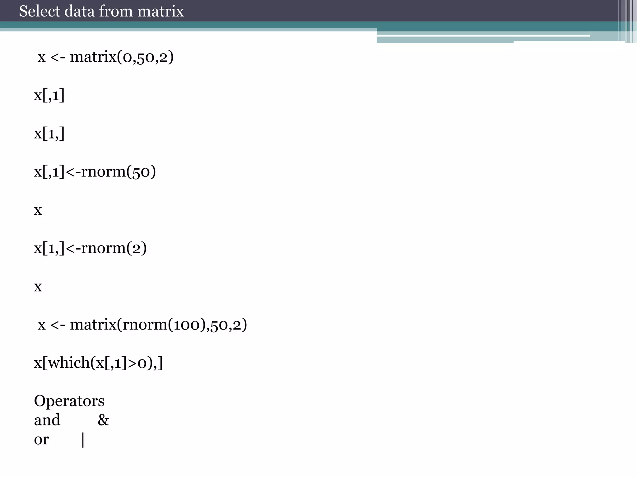 Select data from matrix
x <- matrix(0,50,2)
x[,1]
x[1,]
x[,1]<-rnorm(50)
x
x[1,]<-rnorm(2)
x
x <- matrix(rnorm(100),50,2)
x[which(x[,1]>0),]
Operators
and
&
or
|

 