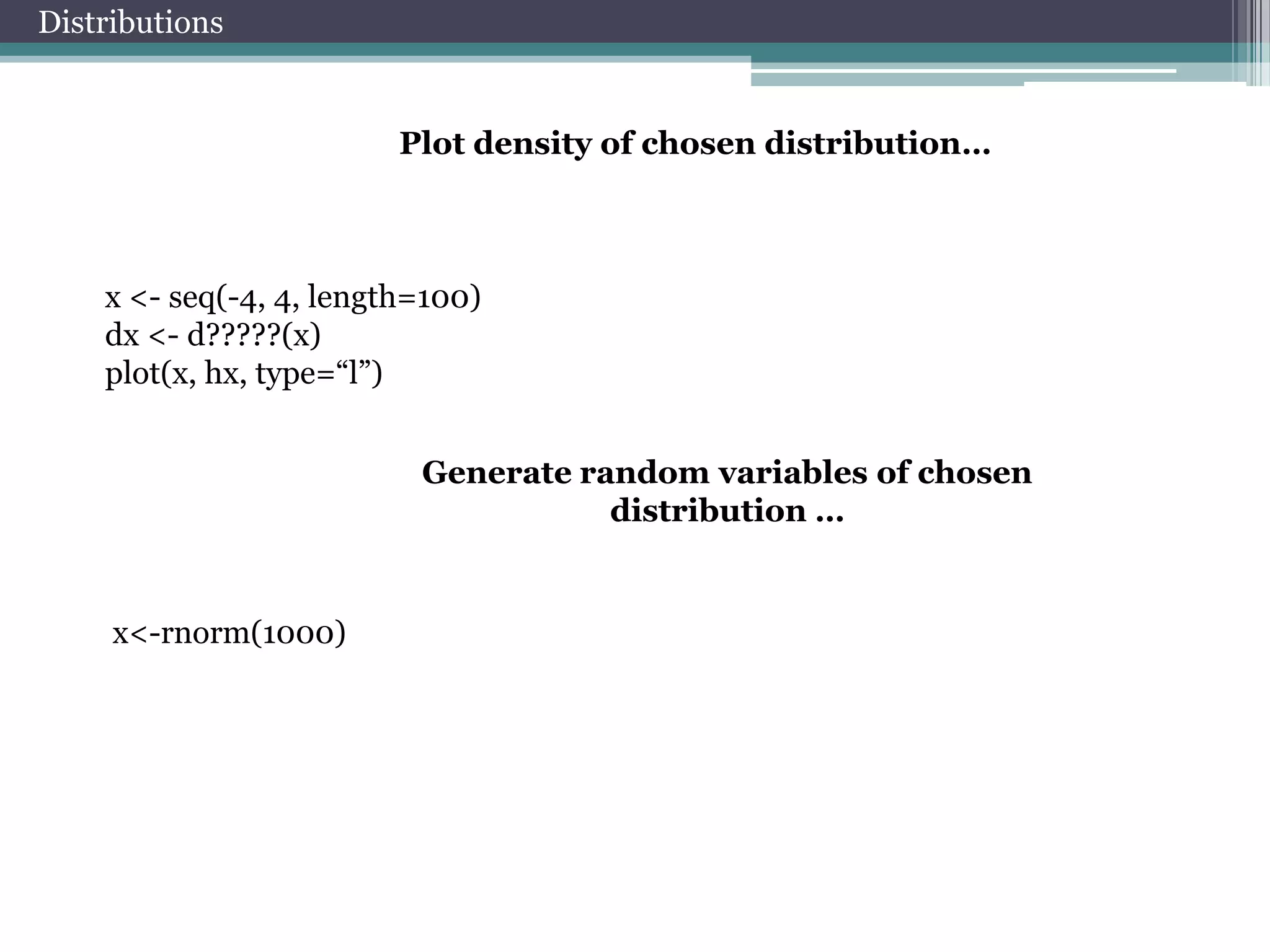 Distributions

Plot density of chosen distribution…

x <- seq(-4, 4, length=100)
dx <- d?????(x)
plot(x, hx, type=“l”)

Generate random variables of chosen
distribution …

x<-rnorm(1000)

 