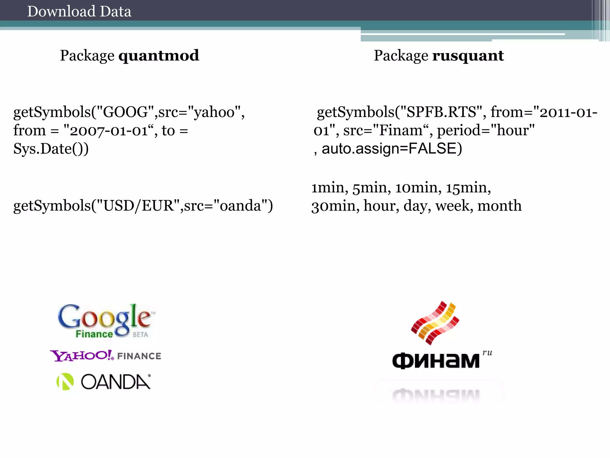 Download Data
Package quantmod

Package rusquant

getSymbols("GOOG",src="yahoo",
from = "2007-01-01“, to =
Sys.Date())

getSymbols("SPFB.RTS", from="2011-0101", src="Finam“, period="hour"
, auto.assign=FALSE)

getSymbols("USD/EUR",src="oanda")

1min, 5min, 10min, 15min,
30min, hour, day, week, month

 
