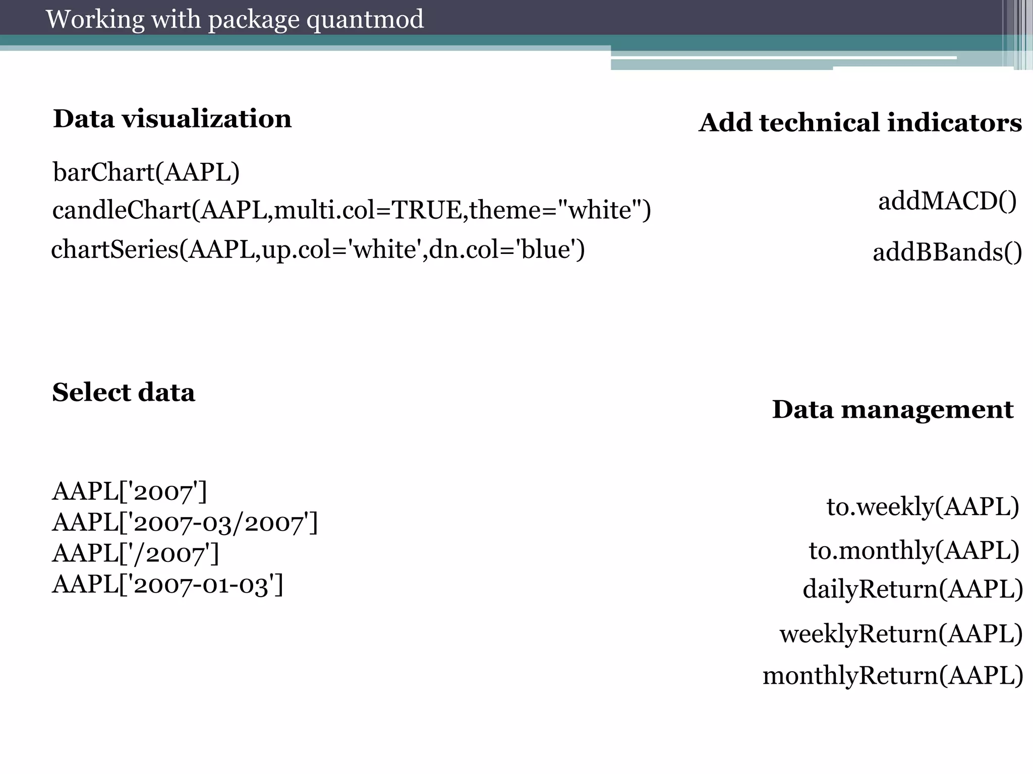 Working with package quantmod

Data visualization

Add technical indicators

barChart(AAPL)
candleChart(AAPL,multi.col=TRUE,theme="white")

addMACD()

chartSeries(AAPL,up.col='white',dn.col='blue')

addBBands()

Select data

AAPL['2007']
AAPL['2007-03/2007']
AAPL['/2007']
AAPL['2007-01-03']

Data management

to.weekly(AAPL)
to.monthly(AAPL)
dailyReturn(AAPL)
weeklyReturn(AAPL)
monthlyReturn(AAPL)

 
