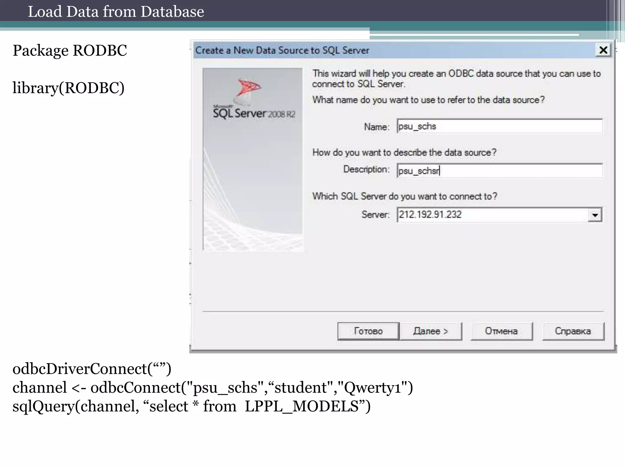 Load Data from Database
Package RODBC
library(RODBC)

odbcDriverConnect(“”)
channel <- odbcConnect("psu_schs",“student","Qwerty1")
sqlQuery(channel, “select * from LPPL_MODELS”)

 
