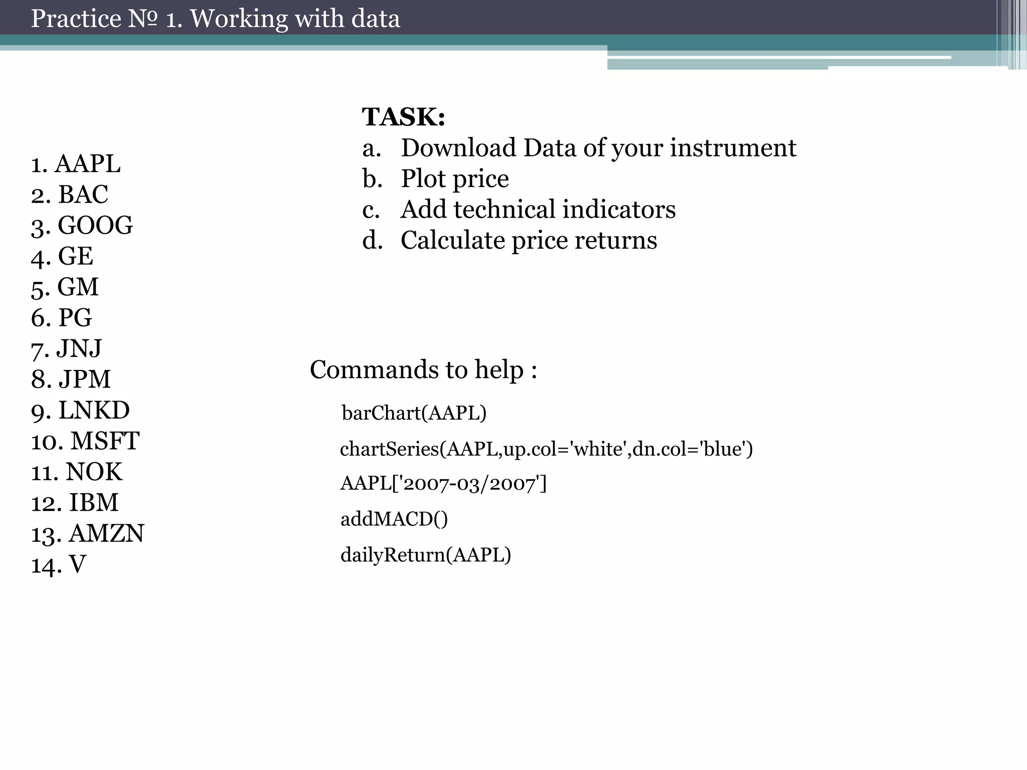 Practice № 1. Working with data

1. AAPL
2. BAC
3. GOOG
4. GE
5. GM
6. PG
7. JNJ
8. JPM
9. LNKD
10. MSFT
11. NOK
12. IBM
13. AMZN
14. V

TASK:
a. Download Data of your instrument
b. Plot price
c. Add technical indicators
d. Calculate price returns

Commands to help :
barChart(AAPL)
chartSeries(AAPL,up.col='white',dn.col='blue')
AAPL['2007-03/2007']
addMACD()
dailyReturn(AAPL)

 