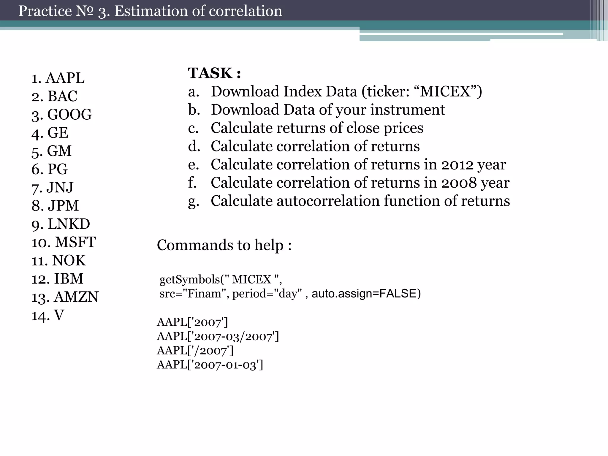 Practice № 3. Estimation of correlation

1. AAPL
2. BAC
3. GOOG
4. GE
5. GM
6. PG
7. JNJ
8. JPM
9. LNKD
10. MSFT
11. NOK
12. IBM
13. AMZN
14. V

TASK :
a. Download Index Data (ticker: “MICEX”)
b. Download Data of your instrument
c. Calculate returns of close prices
d. Calculate correlation of returns
e. Calculate correlation of returns in 2012 year
f. Calculate correlation of returns in 2008 year
g. Calculate autocorrelation function of returns
Commands to help :
getSymbols(" MICEX ",
src="Finam", period="day" , auto.assign=FALSE)

AAPL['2007']
AAPL['2007-03/2007']
AAPL['/2007']
AAPL['2007-01-03']

 